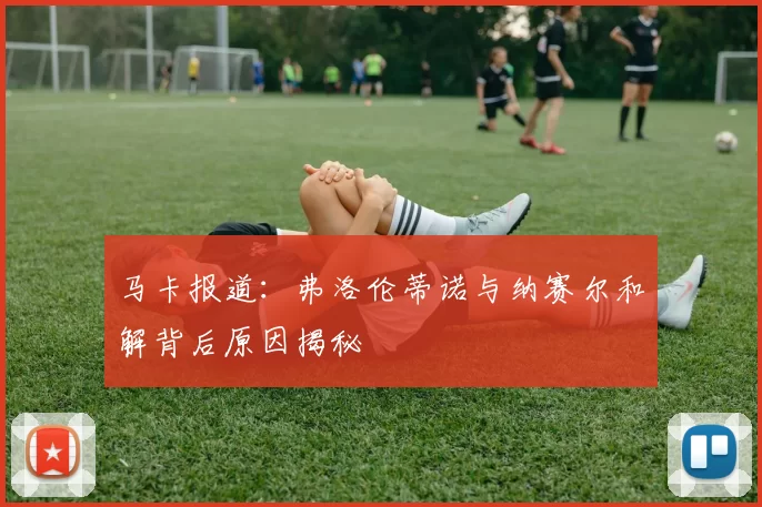 马卡报道：弗洛伦蒂诺与纳赛尔和解背后原因揭秘