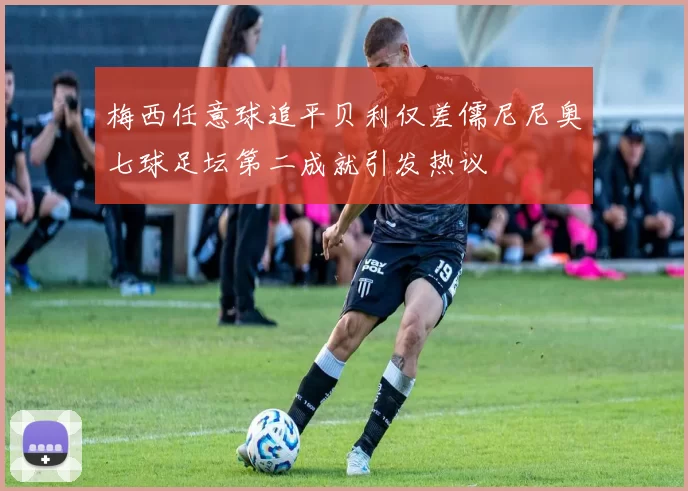 梅西任意球追平贝利仅差儒尼尼奥七球足坛第二成就引发热议