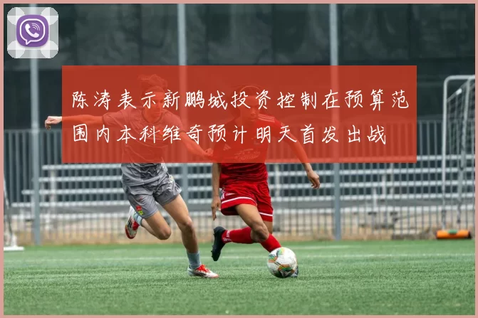 陈涛表示新鹏城投资控制在预算范围内本科维奇预计明天首发出战