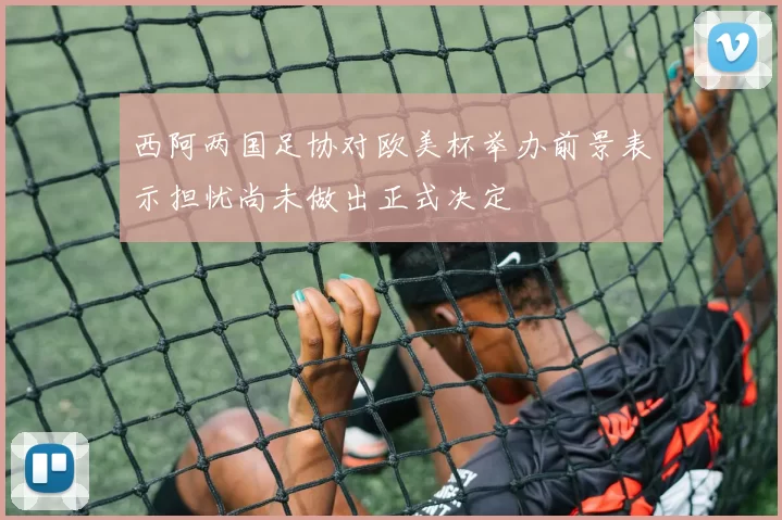 西阿两国足协对欧美杯举办前景表示担忧尚未做出正式决定