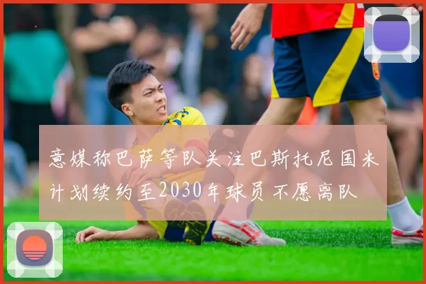 意媒称巴萨等队关注巴斯托尼国米计划续约至2030年球员不愿离队