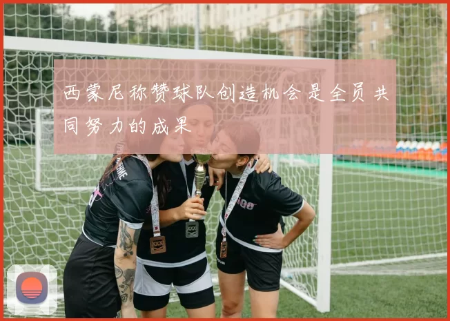 西蒙尼称赞球队创造机会是全员共同努力的成果