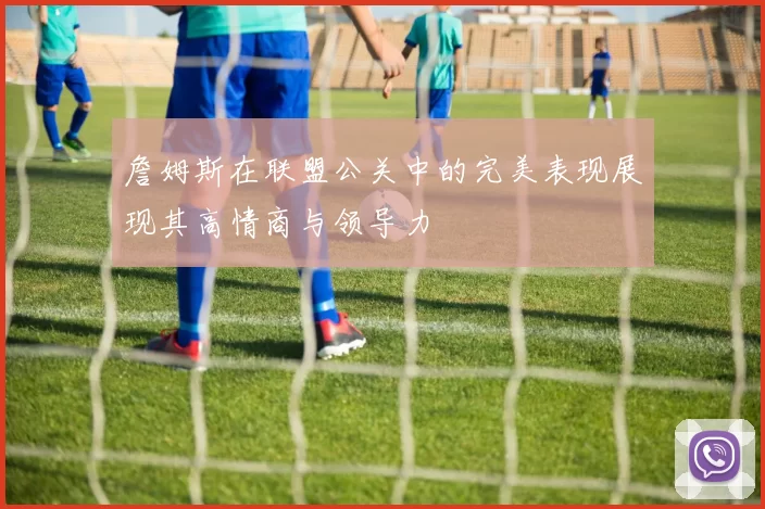 詹姆斯在联盟公关中的完美表现展现其高情商与领导力