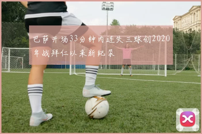 巴萨开场33分钟内连失三球创2020年战拜仁以来新纪录