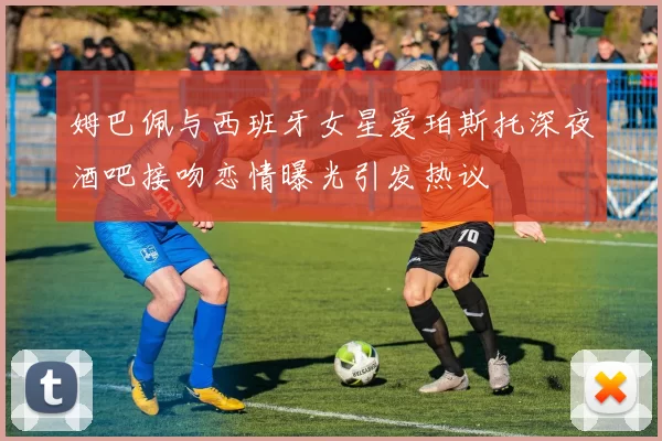 姆巴佩与西班牙女星爱珀斯托深夜酒吧接吻恋情曝光引发热议