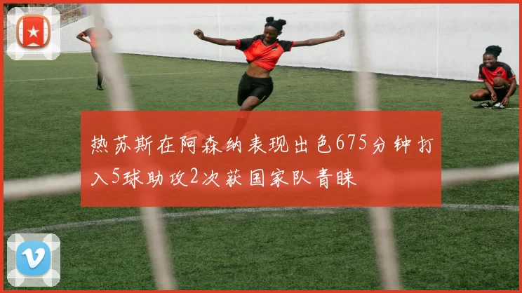 热苏斯在阿森纳表现出色675分钟打入5球助攻2次获国家队青睐
