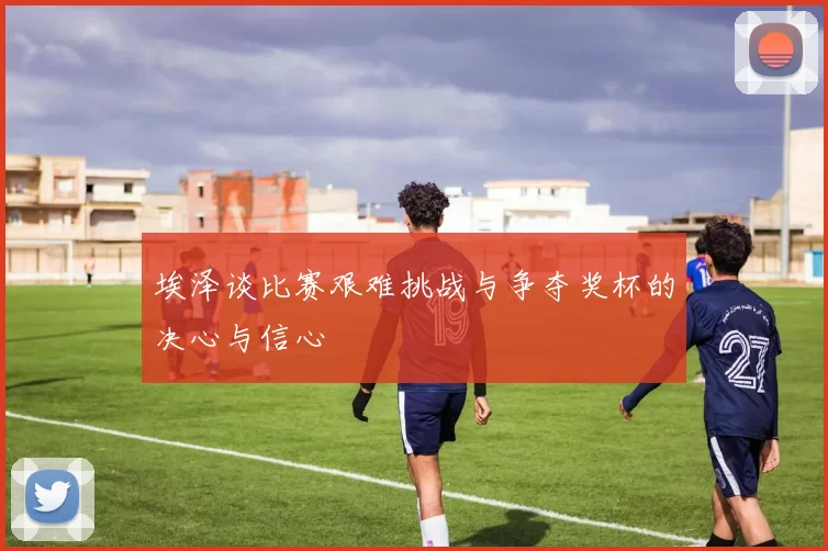 埃泽谈比赛艰难挑战与争夺奖杯的决心与信心