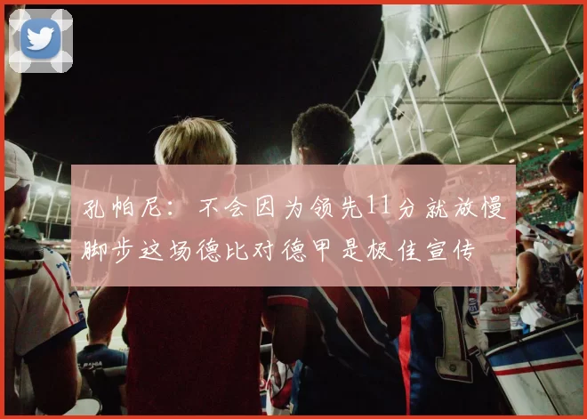 孔帕尼：不会因为领先11分就放慢脚步这场德比对德甲是极佳宣传