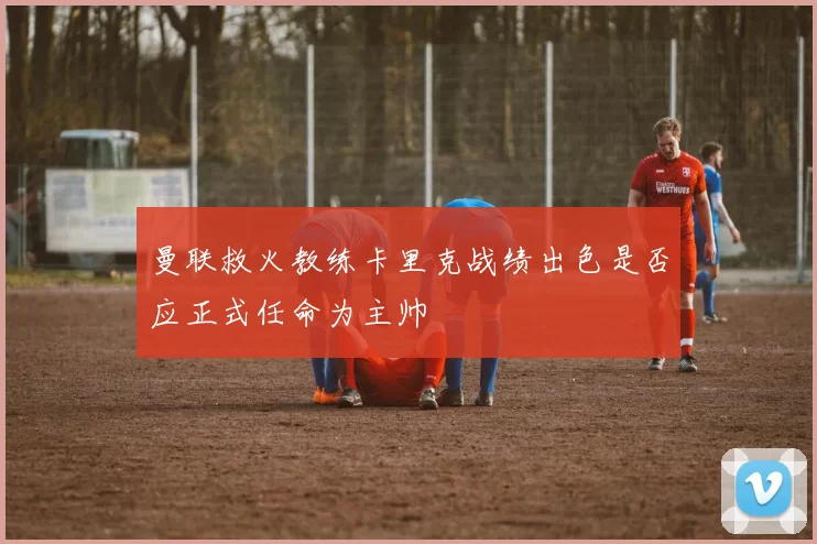曼联救火教练卡里克战绩出色是否应正式任命为主帅