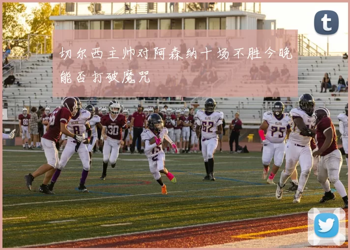 切尔西主帅对阿森纳十场不胜今晚能否打破魔咒