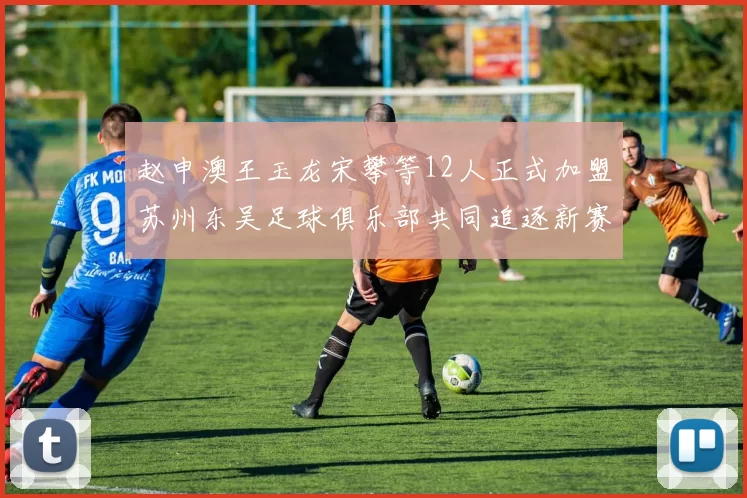 赵申澳王玉龙宋攀等12人正式加盟苏州东吴足球俱乐部共同追逐新赛季目标