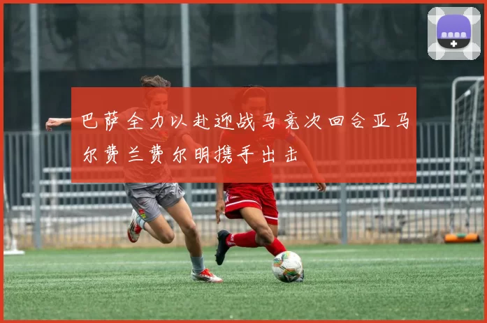 巴萨全力以赴迎战马竞次回合亚马尔费兰费尔明携手出击