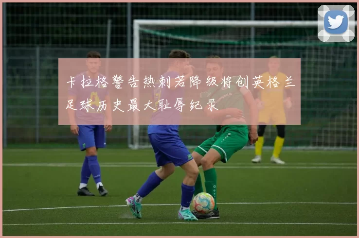 卡拉格警告热刺若降级将创英格兰足球历史最大耻辱纪录