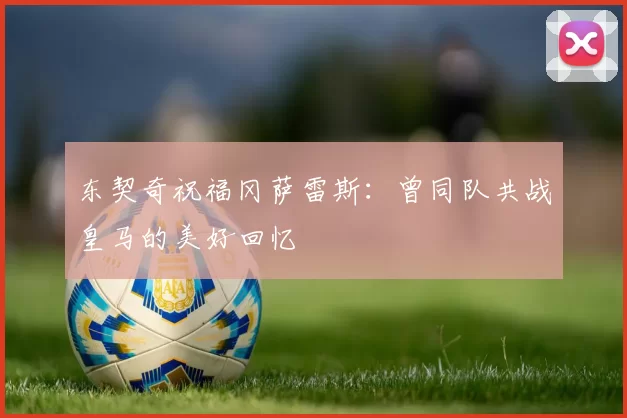 东契奇祝福冈萨雷斯：曾同队共战皇马的美好回忆