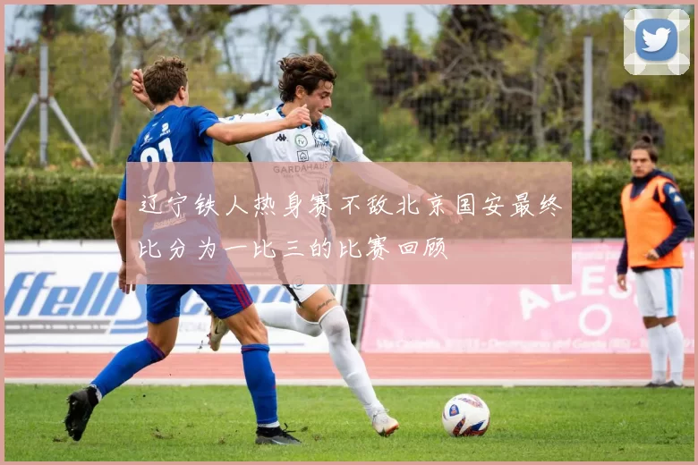 辽宁铁人热身赛不敌北京国安最终比分为一比三的比赛回顾