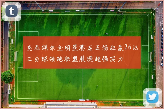 克尼佩尔全明星赛后五场狂轰26记三分球领跑联盟展现超强实力