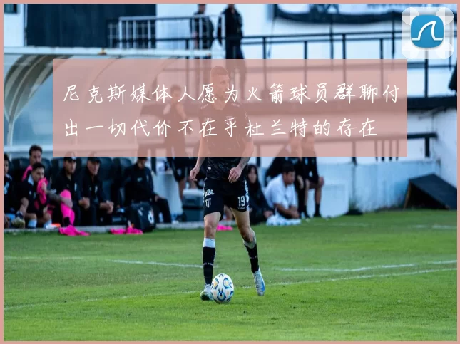 尼克斯媒体人愿为火箭球员群聊付出一切代价不在乎杜兰特的存在