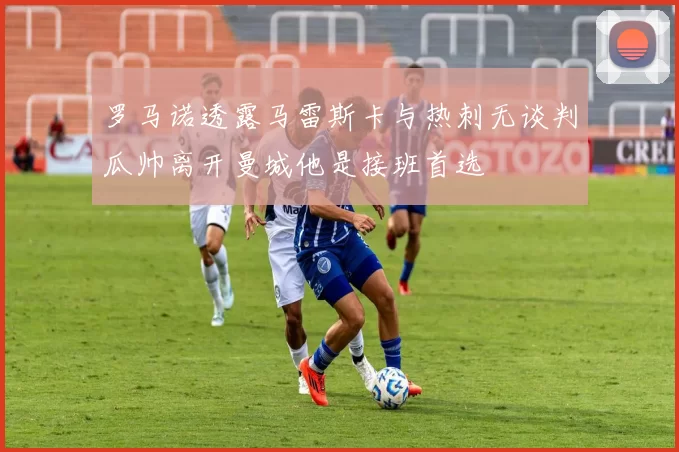 罗马诺透露马雷斯卡与热刺无谈判瓜帅离开曼城他是接班首选