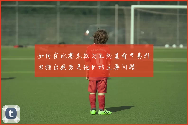如何在比赛末段打乱约基奇节奏科尔指出疲劳是他们的主要问题
