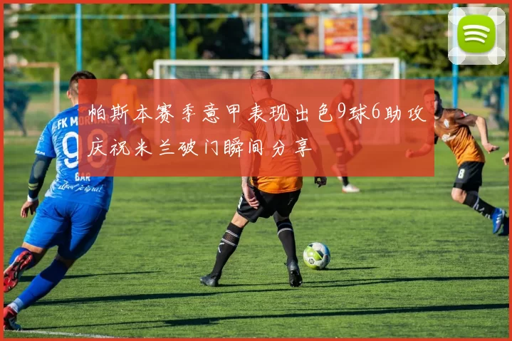 帕斯本赛季意甲表现出色9球6助攻庆祝米兰破门瞬间分享