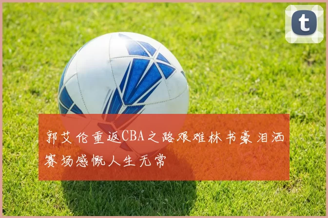 郭艾伦重返CBA之路艰难林书豪泪洒赛场感慨人生无常